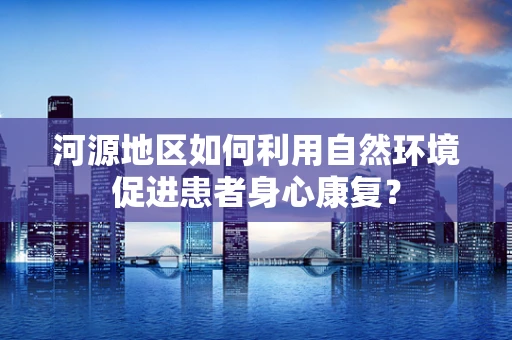 河源地区如何利用自然环境促进患者身心康复？