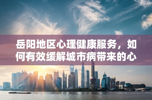 岳阳地区心理健康服务，如何有效缓解城市病带来的心理压力？