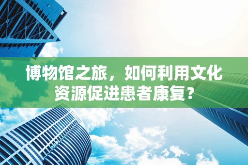 博物馆之旅，如何利用文化资源促进患者康复？