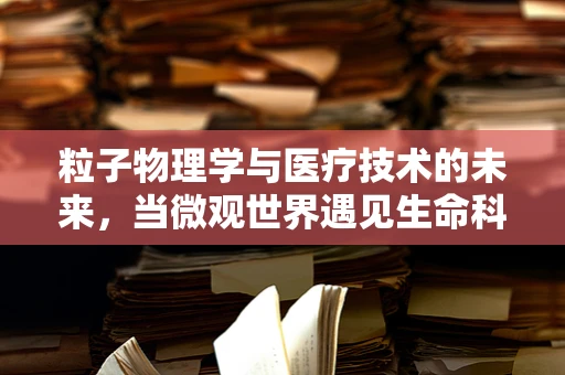 粒子物理学与医疗技术的未来，当微观世界遇见生命科学