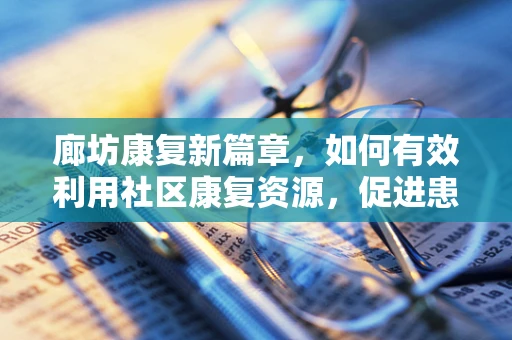 廊坊康复新篇章，如何有效利用社区康复资源，促进患者全面恢复？