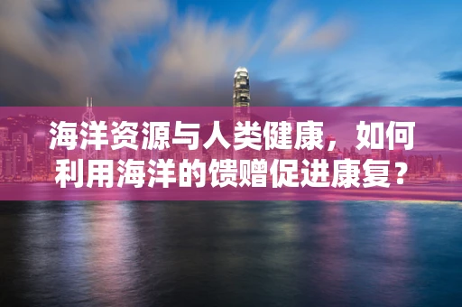 海洋资源与人类健康，如何利用海洋的馈赠促进康复？