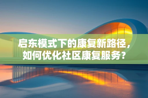 启东模式下的康复新路径，如何优化社区康复服务？