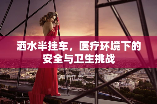 洒水半挂车，医疗环境下的安全与卫生挑战