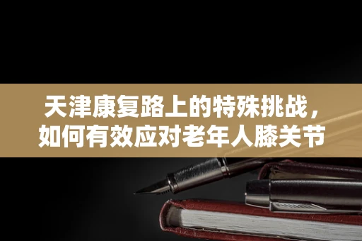天津康复路上的特殊挑战，如何有效应对老年人膝关节术后恢复？
