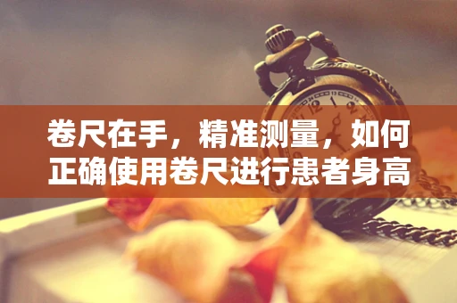 卷尺在手，精准测量，如何正确使用卷尺进行患者身高测量？