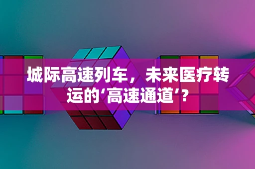 城际高速列车，未来医疗转运的‘高速通道’？