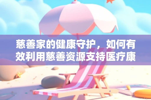 慈善家的健康守护，如何有效利用慈善资源支持医疗康复？