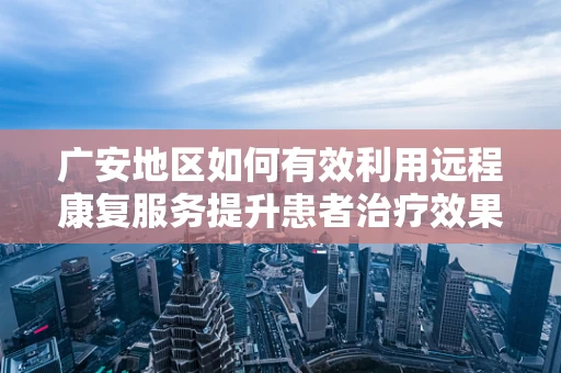 广安地区如何有效利用远程康复服务提升患者治疗效果？