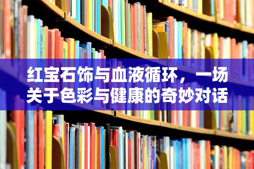 红宝石饰与血液循环，一场关于色彩与健康的奇妙对话
