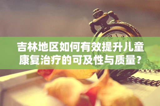 吉林地区如何有效提升儿童康复治疗的可及性与质量？