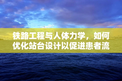 铁路工程与人体力学，如何优化站台设计以促进患者流动？