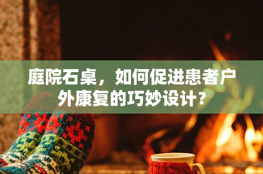 庭院石桌，如何促进患者户外康复的巧妙设计？