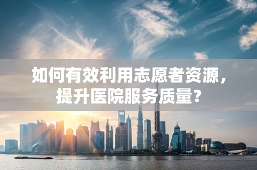 如何有效利用志愿者资源，提升医院服务质量？