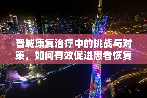 晋城康复治疗中的挑战与对策，如何有效促进患者恢复？
