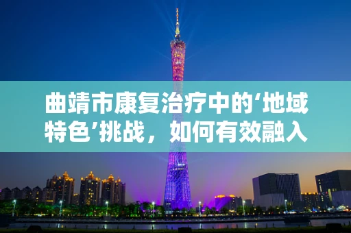 曲靖市康复治疗中的‘地域特色’挑战，如何有效融入当地文化元素？