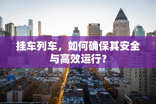 挂车列车，如何确保其安全与高效运行？