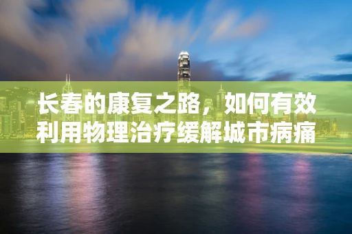 长春的康复之路，如何有效利用物理治疗缓解城市病痛？