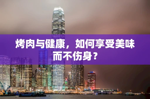 烤肉与健康，如何享受美味而不伤身？