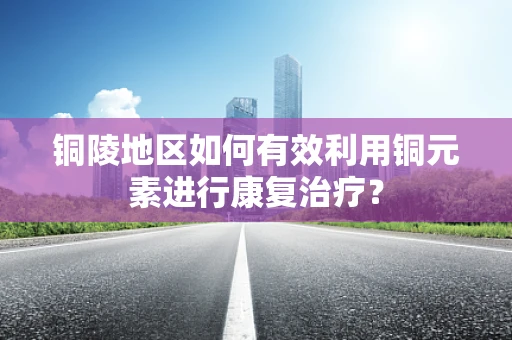 铜陵地区如何有效利用铜元素进行康复治疗？