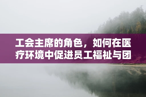 工会主席的角色，如何在医疗环境中促进员工福祉与团队协作？