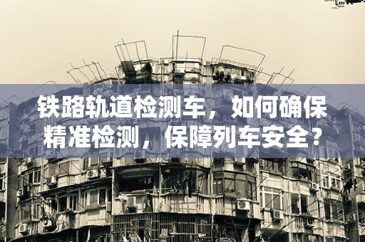 铁路轨道检测车，如何确保精准检测，保障列车安全？