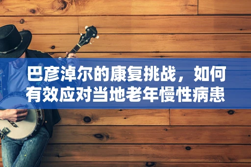 巴彦淖尔的康复挑战，如何有效应对当地老年慢性病患者的特殊需求？