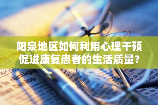 阳泉地区如何利用心理干预促进康复患者的生活质量？