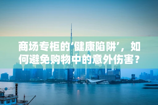 商场专柜的‘健康陷阱’，如何避免购物中的意外伤害？