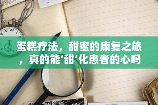 蛋糕疗法，甜蜜的康复之旅，真的能‘甜’化患者的心吗？