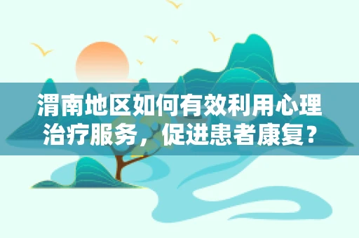 渭南地区如何有效利用心理治疗服务，促进患者康复？
