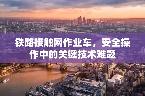 铁路接触网作业车，安全操作中的关键技术难题