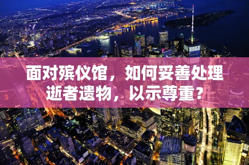 面对殡仪馆，如何妥善处理逝者遗物，以示尊重？