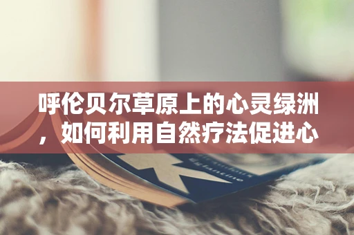 呼伦贝尔草原上的心灵绿洲，如何利用自然疗法促进心理健康？
