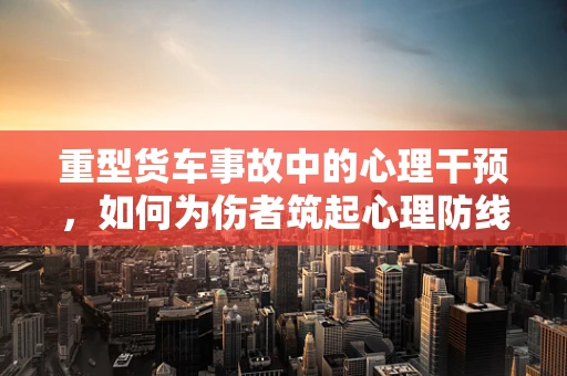 重型货车事故中的心理干预，如何为伤者筑起心理防线？