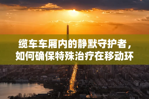 缆车车厢内的静默守护者，如何确保特殊治疗在移动环境中的安全实施？