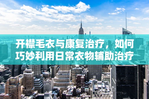 开襟毛衣与康复治疗，如何巧妙利用日常衣物辅助治疗？