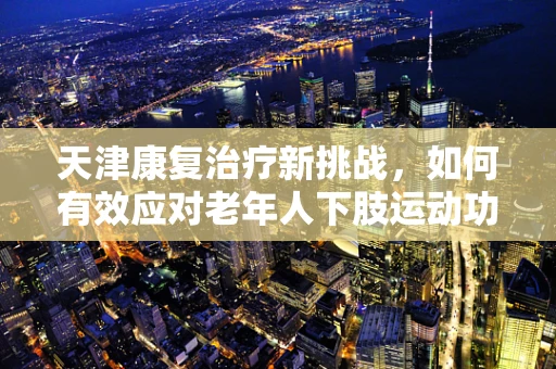 天津康复治疗新挑战，如何有效应对老年人下肢运动功能障碍？