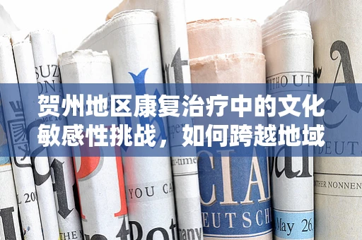 贺州地区康复治疗中的文化敏感性挑战，如何跨越地域与文化的桥梁？