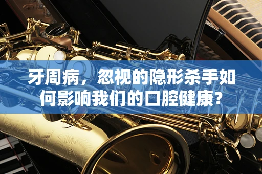 牙周病，忽视的隐形杀手如何影响我们的口腔健康？