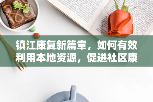 镇江康复新篇章，如何有效利用本地资源，促进社区康复服务创新？