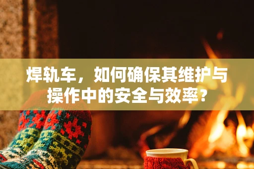 焊轨车，如何确保其维护与操作中的安全与效率？