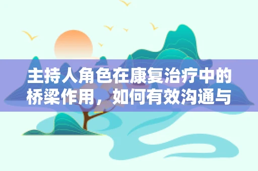 主持人角色在康复治疗中的桥梁作用，如何有效沟通与激励患者？