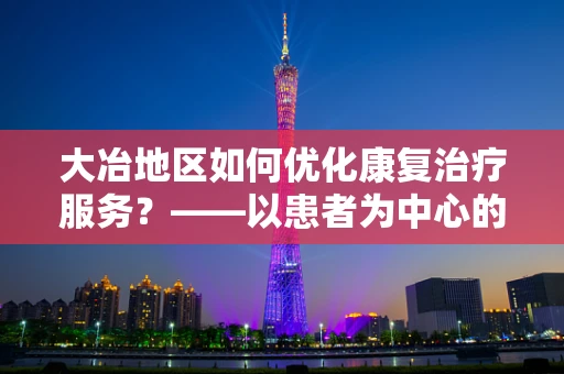 大冶地区如何优化康复治疗服务？——以患者为中心的个性化康复方案探索