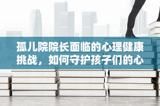 孤儿院院长面临的心理健康挑战，如何守护孩子们的心灵家园？