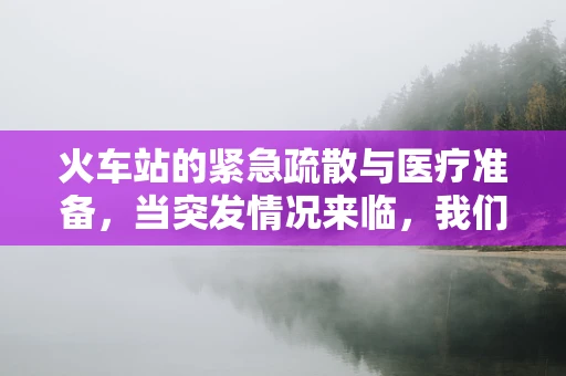 火车站的紧急疏散与医疗准备，当突发情况来临，我们准备好了吗？