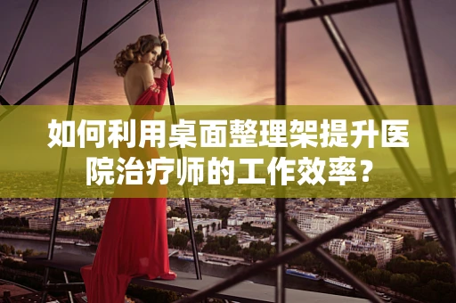 如何利用桌面整理架提升医院治疗师的工作效率？