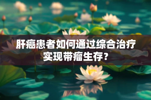 肝癌患者如何通过综合治疗实现带瘤生存？