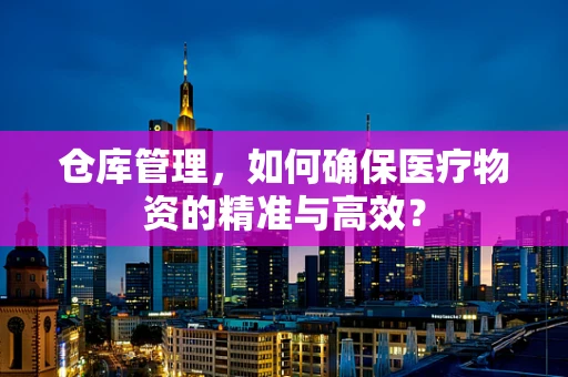 仓库管理，如何确保医疗物资的精准与高效？