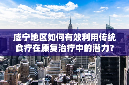 咸宁地区如何有效利用传统食疗在康复治疗中的潜力？